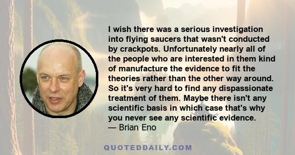 I wish there was a serious investigation into flying saucers that wasn't conducted by crackpots. Unfortunately nearly all of the people who are interested in them kind of manufacture the evidence to fit the theories