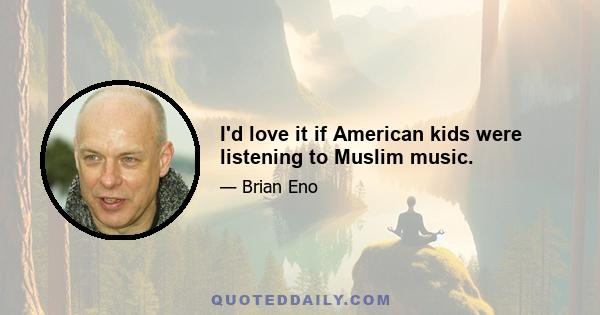 I'd love it if American kids were listening to Muslim music.