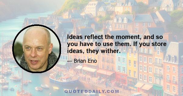 Ideas reflect the moment, and so you have to use them. If you store ideas, they wither.