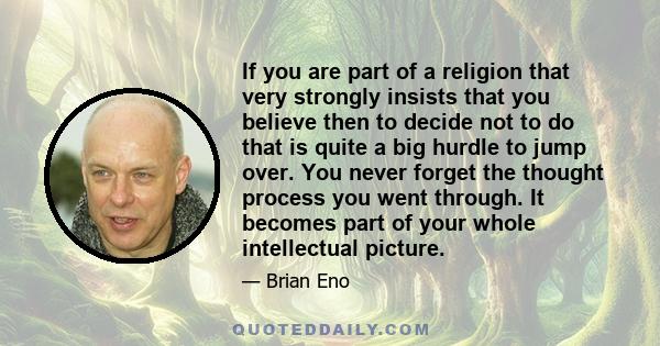 If you are part of a religion that very strongly insists that you believe then to decide not to do that is quite a big hurdle to jump over. You never forget the thought process you went through. It becomes part of your