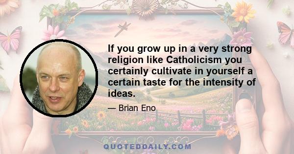 If you grow up in a very strong religion like Catholicism you certainly cultivate in yourself a certain taste for the intensity of ideas.