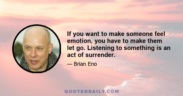 If you want to make someone feel emotion, you have to make them let go. Listening to something is an act of surrender.