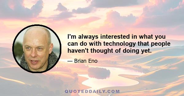 I'm always interested in what you can do with technology that people haven't thought of doing yet.