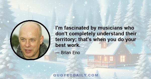 I'm fascinated by musicians who don't completely understand their territory; that's when you do your best work.