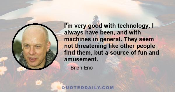 I'm very good with technology, I always have been, and with machines in general. They seem not threatening like other people find them, but a source of fun and amusement.