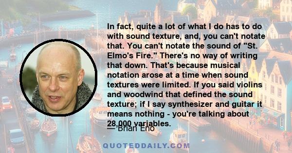 In fact, quite a lot of what I do has to do with sound texture, and, you can't notate that. You can't notate the sound of St. Elmo's Fire. There's no way of writing that down. That's because musical notation arose at a