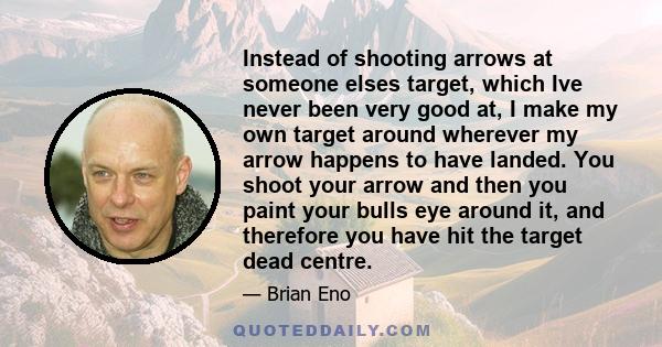 Instead of shooting arrows at someone elses target, which Ive never been very good at, I make my own target around wherever my arrow happens to have landed. You shoot your arrow and then you paint your bulls eye around