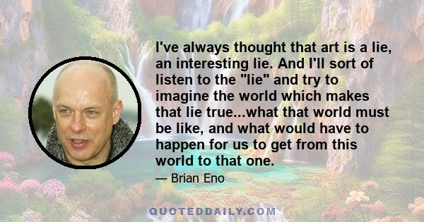 I've always thought that art is a lie, an interesting lie. And I'll sort of listen to the lie and try to imagine the world which makes that lie true...what that world must be like, and what would have to happen for us