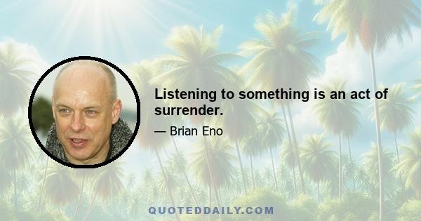 Listening to something is an act of surrender.