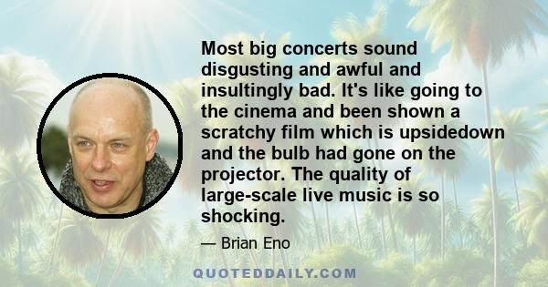 Most big concerts sound disgusting and awful and insultingly bad. It's like going to the cinema and been shown a scratchy film which is upsidedown and the bulb had gone on the projector. The quality of large-scale live