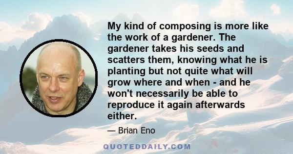 My kind of composing is more like the work of a gardener. The gardener takes his seeds and scatters them, knowing what he is planting but not quite what will grow where and when - and he won't necessarily be able to