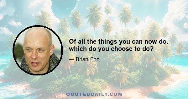 Of all the things you can now do, which do you choose to do?