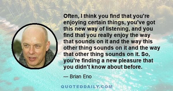 Often, I think you find that you're enjoying certain things, you've got this new way of listening, and you find that you really enjoy the way that sounds on it and the way this other thing sounds on it and the way that