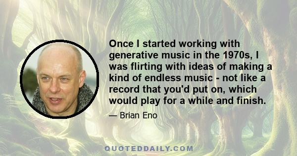 Once I started working with generative music in the 1970s, I was flirting with ideas of making a kind of endless music - not like a record that you'd put on, which would play for a while and finish.