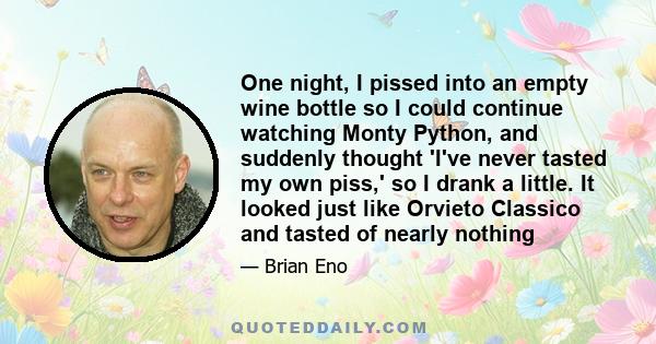 One night, I pissed into an empty wine bottle so I could continue watching Monty Python, and suddenly thought 'I've never tasted my own piss,' so I drank a little. It looked just like Orvieto Classico and tasted of