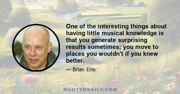 One of the interesting things about having little musical knowledge is that you generate surprising results sometimes; you move to places you wouldn't if you knew better.