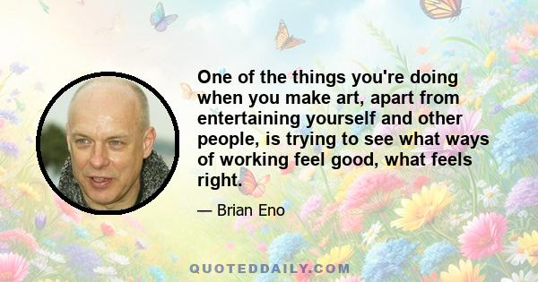 One of the things you're doing when you make art, apart from entertaining yourself and other people, is trying to see what ways of working feel good, what feels right.