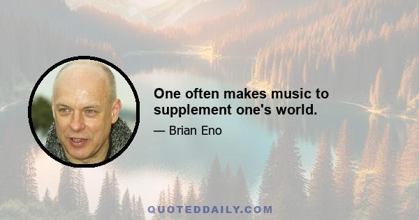 One often makes music to supplement one's world.