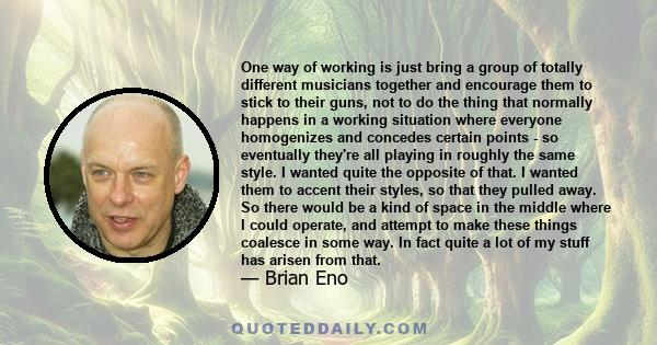 One way of working is just bring a group of totally different musicians together and encourage them to stick to their guns, not to do the thing that normally happens in a working situation where everyone homogenizes and 