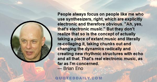 People always focus on people like me who use synthesizers, right, which are explicitly electronic and therefore obvious. Ah, yes, that's electronic music. But they don't realize that so is the concept of actually