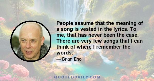 People assume that the meaning of a song is vested in the lyrics. To me, that has never been the case. There are very few songs that I can think of where I remember the words.