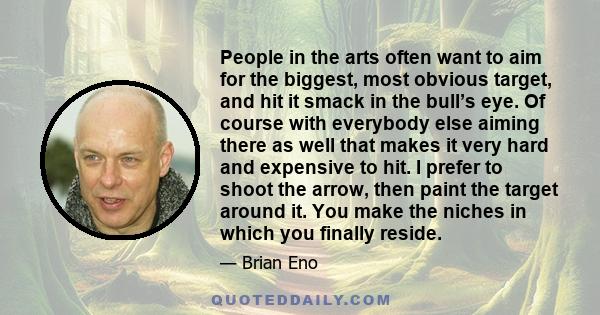 People in the arts often want to aim for the biggest, most obvious target, and hit it smack in the bull’s eye. Of course with everybody else aiming there as well that makes it very hard and expensive to hit. I prefer to 