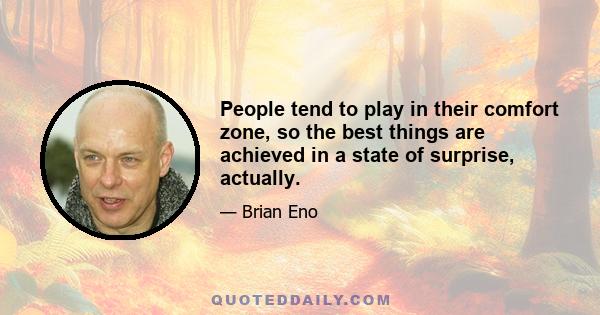 People tend to play in their comfort zone, so the best things are achieved in a state of surprise, actually.