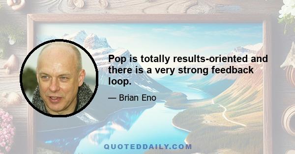 Pop is totally results-oriented and there is a very strong feedback loop.