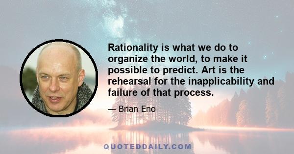 Rationality is what we do to organize the world, to make it possible to predict. Art is the rehearsal for the inapplicability and failure of that process.