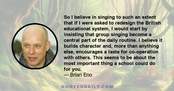 So I believe in singing to such an extent that if I were asked to redesign the British educational system, I would start by insisting that group singing become a central part of the daily routine. I believe it builds