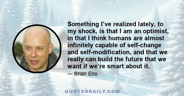 Something I’ve realized lately, to my shock, is that I am an optimist, in that I think humans are almost infinitely capable of self-change and self-modification, and that we really can build the future that we want if