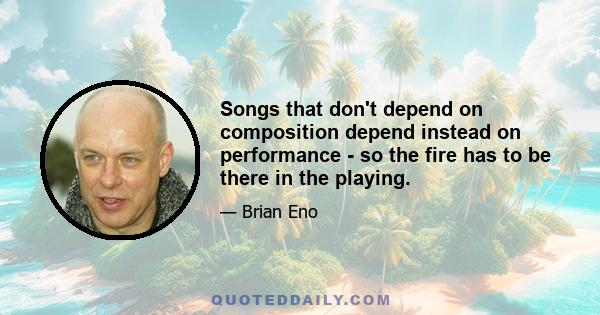 Songs that don't depend on composition depend instead on performance - so the fire has to be there in the playing.