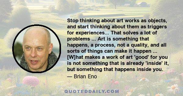 Stop thinking about art works as objects, and start thinking about them as triggers for experiences... That solves a lot of problems ... Art is something that happens, a process, not a quality, and all sorts of things