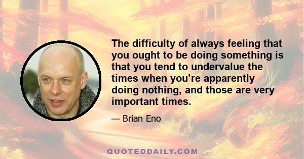 The difficulty of always feeling that you ought to be doing something is that you tend to undervalue the times when you’re apparently doing nothing, and those are very important times.