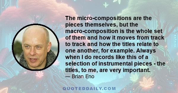 The micro-compositions are the pieces themselves, but the macro-composition is the whole set of them and how it moves from track to track and how the titles relate to one another, for example. Always when I do records