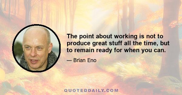 The point about working is not to produce great stuff all the time, but to remain ready for when you can.