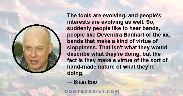 The tools are evolving, and people's interests are evolving as well. So, suddenly people like to hear bands, people like Devendra Banhart or the xx, bands that make a kind of virtue of sloppiness. That isn't what they