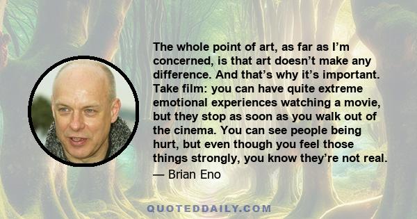 The whole point of art, as far as I’m concerned, is that art doesn’t make any difference. And that’s why it’s important. Take film: you can have quite extreme emotional experiences watching a movie, but they stop as