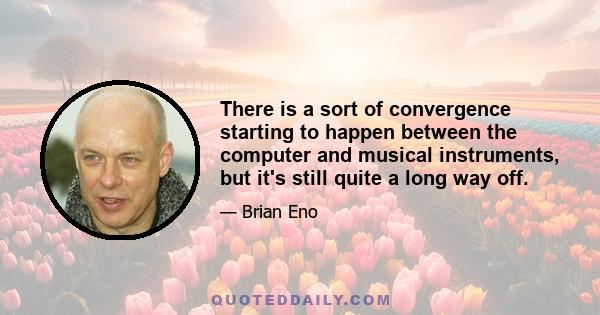 There is a sort of convergence starting to happen between the computer and musical instruments, but it's still quite a long way off.