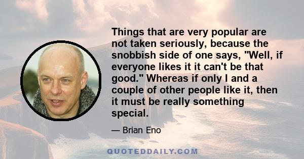 Things that are very popular are not taken seriously, because the snobbish side of one says, Well, if everyone likes it it can't be that good. Whereas if only I and a couple of other people like it, then it must be