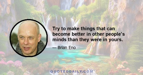 Try to make things that can become better in other people’s minds than they were in yours.