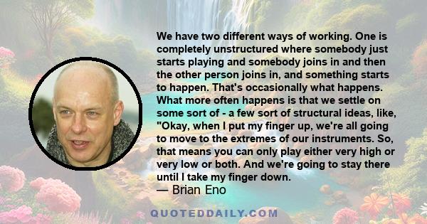 We have two different ways of working. One is completely unstructured where somebody just starts playing and somebody joins in and then the other person joins in, and something starts to happen. That's occasionally what 