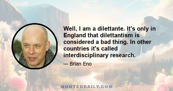 Well, I am a dilettante. It's only in England that dilettantism is considered a bad thing. In other countries it's called interdisciplinary research.