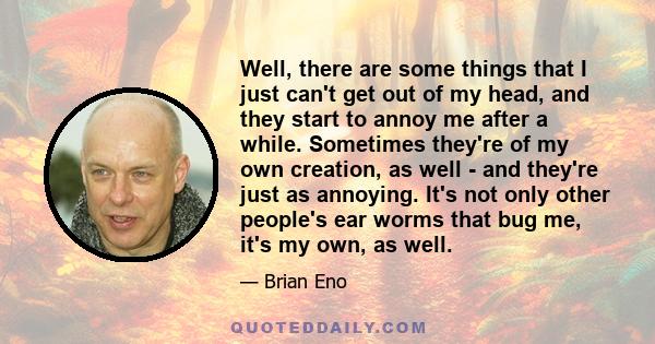 Well, there are some things that I just can't get out of my head, and they start to annoy me after a while. Sometimes they're of my own creation, as well - and they're just as annoying. It's not only other people's ear