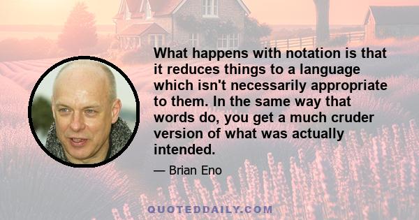 What happens with notation is that it reduces things to a language which isn't necessarily appropriate to them. In the same way that words do, you get a much cruder version of what was actually intended.