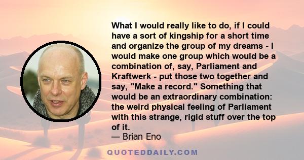 What I would really like to do, if I could have a sort of kingship for a short time and organize the group of my dreams - I would make one group which would be a combination of, say, Parliament and Kraftwerk - put those 