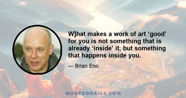 W]hat makes a work of art ‘good’ for you is not something that is already ‘inside’ it, but something that happens inside you.