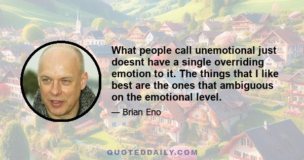 What people call unemotional just doesnt have a single overriding emotion to it. The things that I like best are the ones that ambiguous on the emotional level.