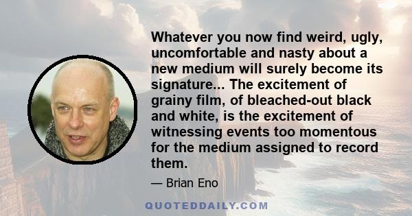 Whatever you now find weird, ugly, uncomfortable and nasty about a new medium will surely become its signature... The excitement of grainy film, of bleached-out black and white, is the excitement of witnessing events