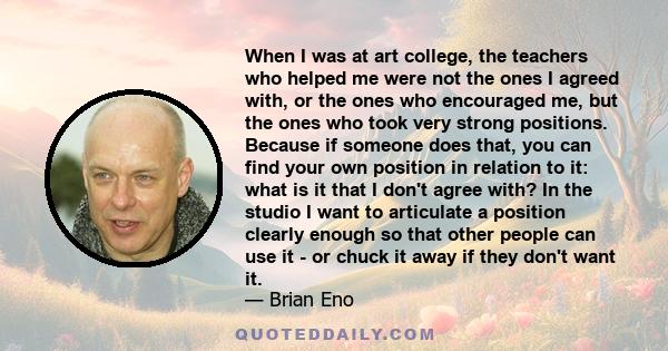 When I was at art college, the teachers who helped me were not the ones I agreed with, or the ones who encouraged me, but the ones who took very strong positions. Because if someone does that, you can find your own